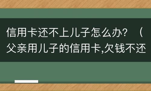 信用卡还不上儿子怎么办？（父亲用儿子的信用卡,欠钱不还怎么办）
