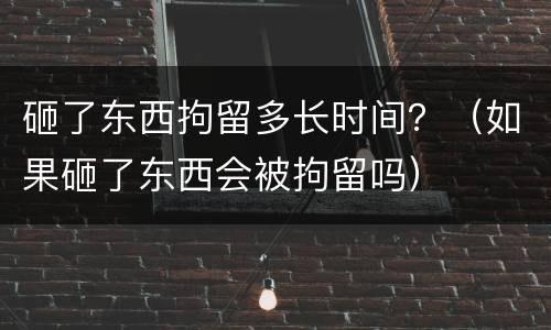砸了东西拘留多长时间？（如果砸了东西会被拘留吗）