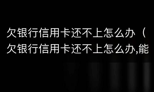欠银行信用卡还不上怎么办（欠银行信用卡还不上怎么办,能坐牢吗）