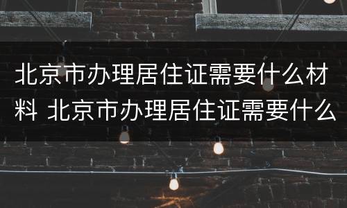 北京市办理居住证需要什么材料 北京市办理居住证需要什么材料呢