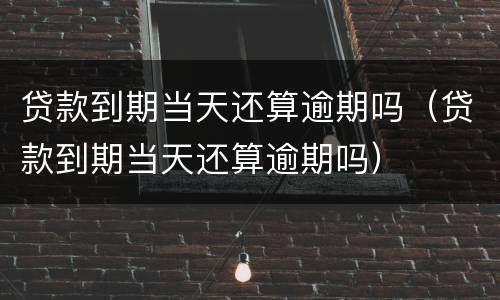 贷款到期当天还算逾期吗（贷款到期当天还算逾期吗）