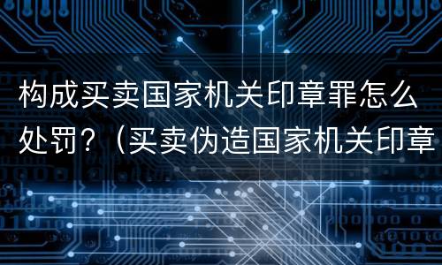构成买卖国家机关印章罪怎么处罚?（买卖伪造国家机关印章罪最轻判几年）