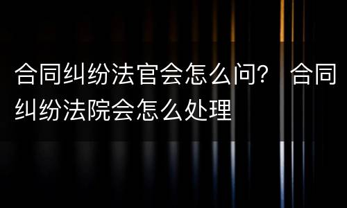 合同纠纷法官会怎么问？ 合同纠纷法院会怎么处理