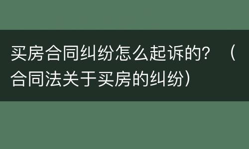 买房合同纠纷怎么起诉的？（合同法关于买房的纠纷）