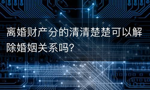 离婚财产分的清清楚楚可以解除婚姻关系吗？