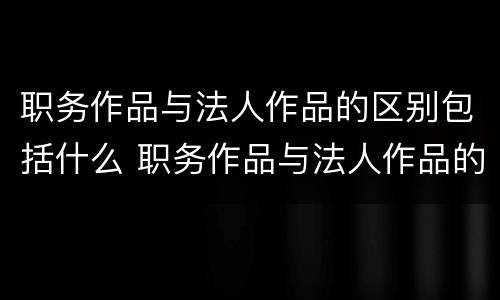 职务作品与法人作品的区别包括什么 职务作品与法人作品的区别包括什么内容