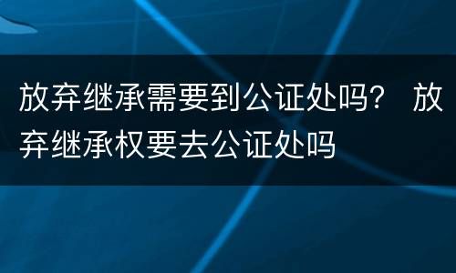 放弃继承需要到公证处吗？ 放弃继承权要去公证处吗