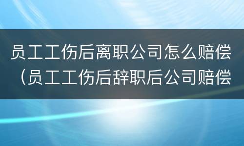 员工工伤后离职公司怎么赔偿（员工工伤后辞职后公司赔偿什么）