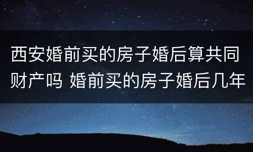 西安婚前买的房子婚后算共同财产吗 婚前买的房子婚后几年算共同财产