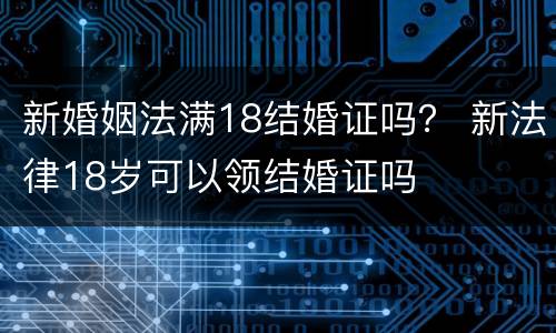新婚姻法满18结婚证吗？ 新法律18岁可以领结婚证吗