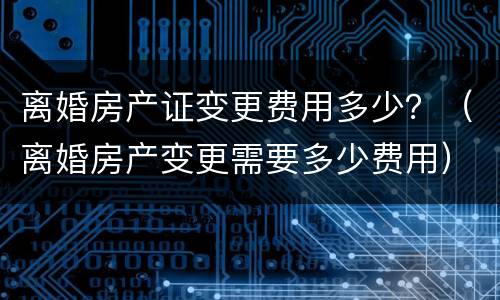 离婚房产证变更费用多少？（离婚房产变更需要多少费用）
