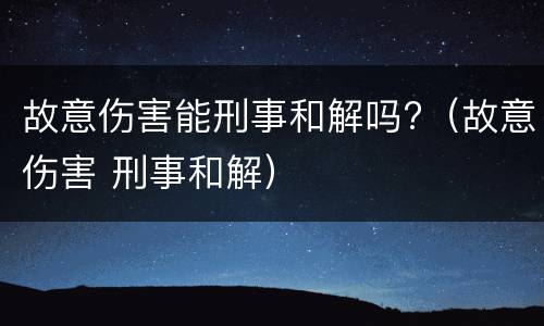 故意伤害能刑事和解吗?（故意伤害 刑事和解）