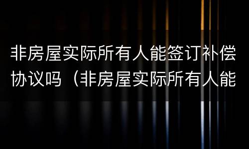 非房屋实际所有人能签订补偿协议吗（非房屋实际所有人能签订补偿协议吗合法吗）