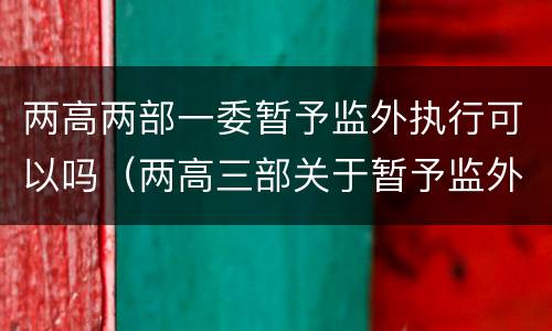 两高两部一委暂予监外执行可以吗（两高三部关于暂予监外执行）