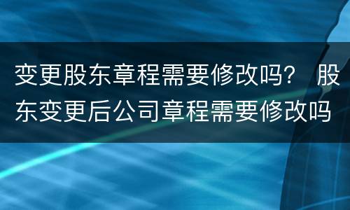 变更股东章程需要修改吗？ 股东变更后公司章程需要修改吗