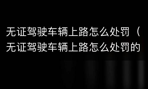 无证驾驶车辆上路怎么处罚（无证驾驶车辆上路怎么处罚的）
