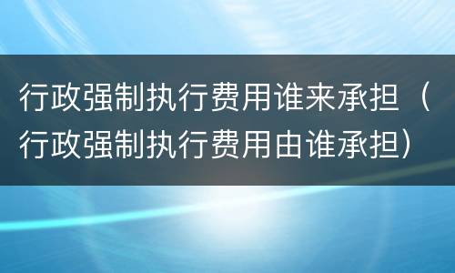 行政强制执行费用谁来承担（行政强制执行费用由谁承担）