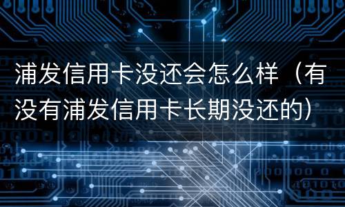 浦发信用卡没还会怎么样（有没有浦发信用卡长期没还的）