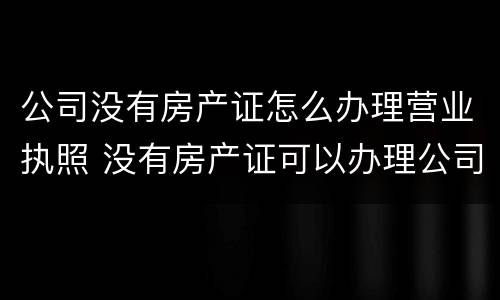 公司没有房产证怎么办理营业执照 没有房产证可以办理公司营业执照吗?