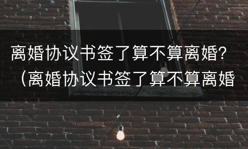 离婚协议书签了算不算离婚？（离婚协议书签了算不算离婚时间）