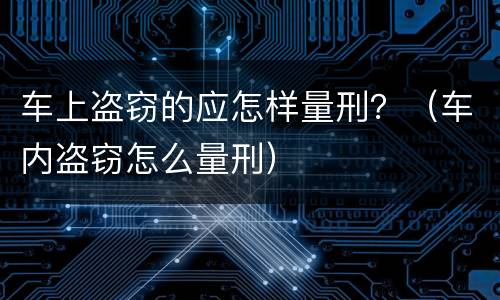 车上盗窃的应怎样量刑？（车内盗窃怎么量刑）