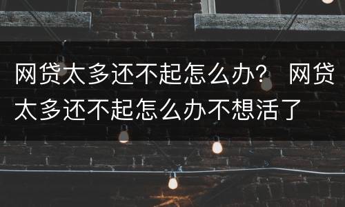 网贷太多还不起怎么办？ 网贷太多还不起怎么办不想活了