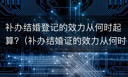 补办结婚登记的效力从何时起算?（补办结婚证的效力从何时计算）