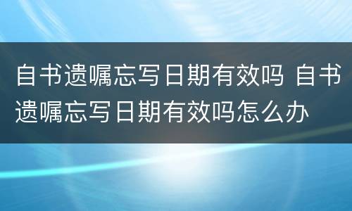 自书遗嘱忘写日期有效吗 自书遗嘱忘写日期有效吗怎么办