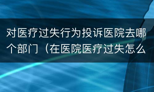 对医疗过失行为投诉医院去哪个部门（在医院医疗过失怎么投诉）