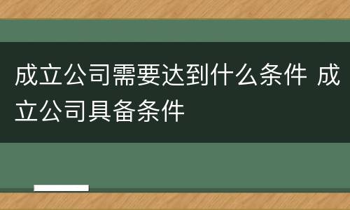 成立公司需要达到什么条件 成立公司具备条件