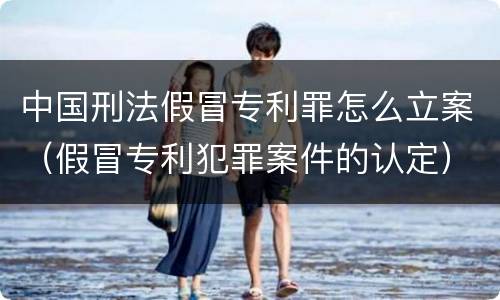中国刑法假冒专利罪怎么立案（假冒专利犯罪案件的认定）