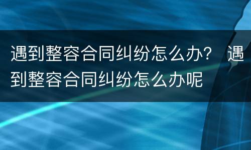遇到整容合同纠纷怎么办？ 遇到整容合同纠纷怎么办呢