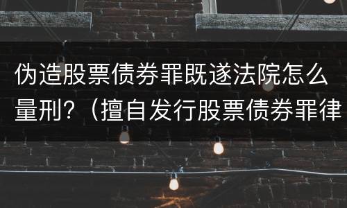 伪造股票债券罪既遂法院怎么量刑?（擅自发行股票债券罪律师）