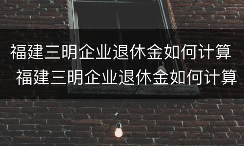 福建三明企业退休金如何计算 福建三明企业退休金如何计算工龄