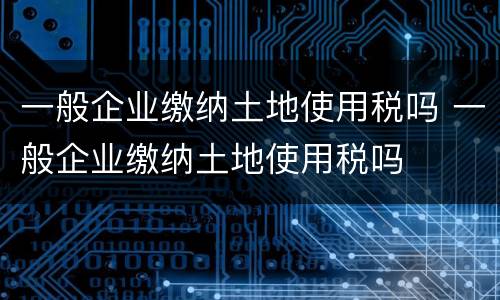 一般企业缴纳土地使用税吗 一般企业缴纳土地使用税吗