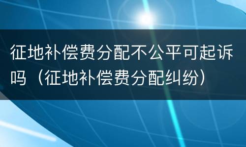 征地补偿费分配不公平可起诉吗（征地补偿费分配纠纷）