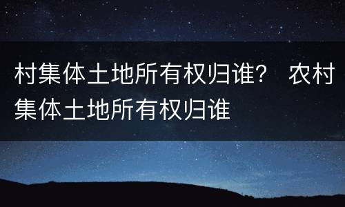 村集体土地所有权归谁？ 农村集体土地所有权归谁