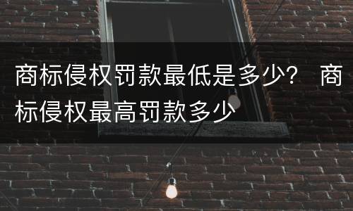 商标侵权罚款最低是多少？ 商标侵权最高罚款多少