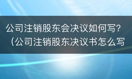 公司注销股东会决议如何写？（公司注销股东决议书怎么写）
