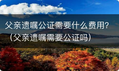 父亲遗嘱公证需要什么费用？（父亲遗嘱需要公证吗）