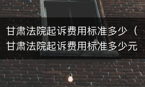 甘肃法院起诉费用标准多少（甘肃法院起诉费用标准多少元）