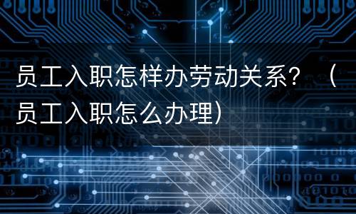 员工入职怎样办劳动关系？（员工入职怎么办理）