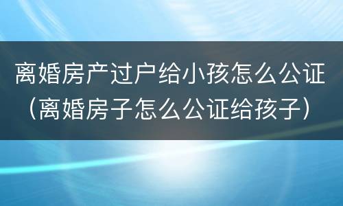 离婚房产过户给小孩怎么公证（离婚房子怎么公证给孩子）