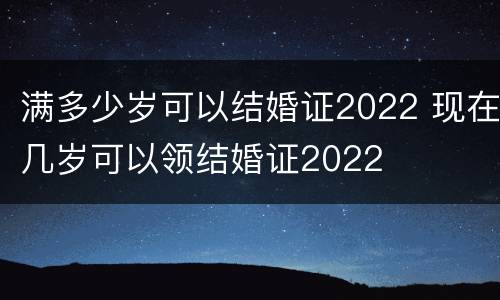 满多少岁可以结婚证2022 现在几岁可以领结婚证2022