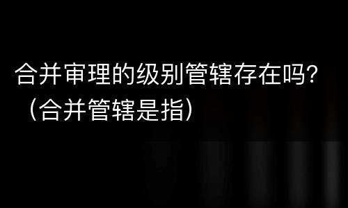 合并审理的级别管辖存在吗？（合并管辖是指）