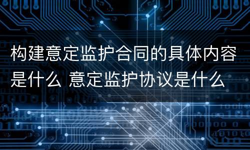 构建意定监护合同的具体内容是什么 意定监护协议是什么