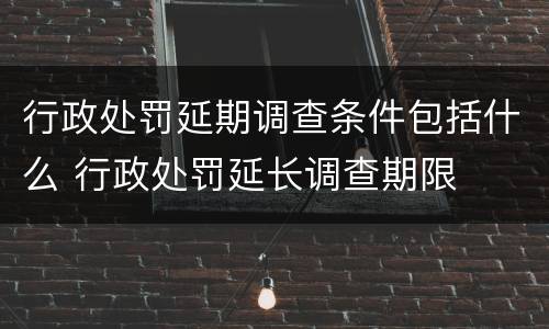 行政处罚延期调查条件包括什么 行政处罚延长调查期限