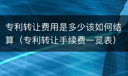 专利转让费用是多少该如何结算（专利转让手续费一览表）