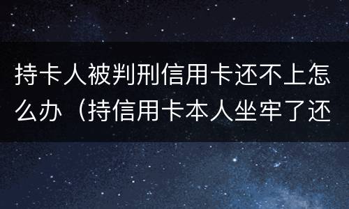 持卡人被判刑信用卡还不上怎么办（持信用卡本人坐牢了还不上怎么办）