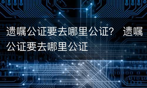 遗嘱公证要去哪里公证？ 遗嘱公证要去哪里公证